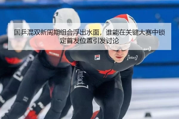 国乒混双新周期组合浮出水面，谁能在关键大赛中锁定首发位置引发讨论